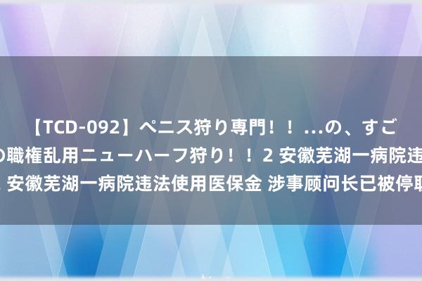 【TCD-092】ペニス狩り専門！！…の、すごい痴女万引きGメン達の職権乱用ニューハーフ狩り！！2 安徽芜湖一病院违法使用医保金 涉事顾问长已被停职查验