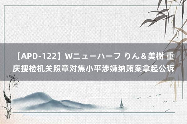 【APD-122】Wニューハーフ りん＆美樹 重庆搜检机关照章对焦小平涉嫌纳贿案拿起公诉