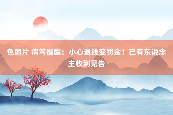 色图片 病笃提醒：小心退钱变罚金！已有东说念主收到见告