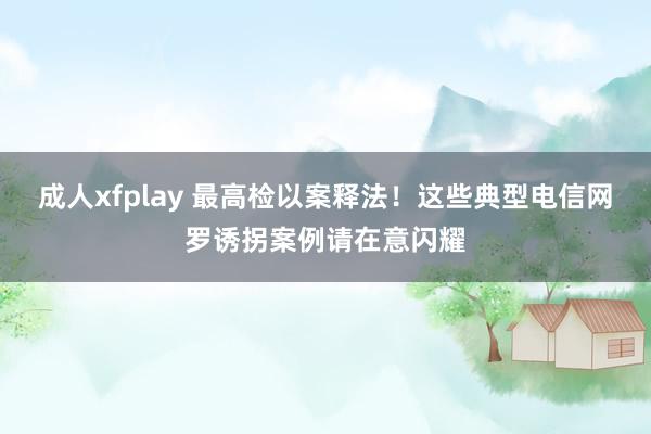 成人xfplay 最高检以案释法！这些典型电信网罗诱拐案例请在意闪耀