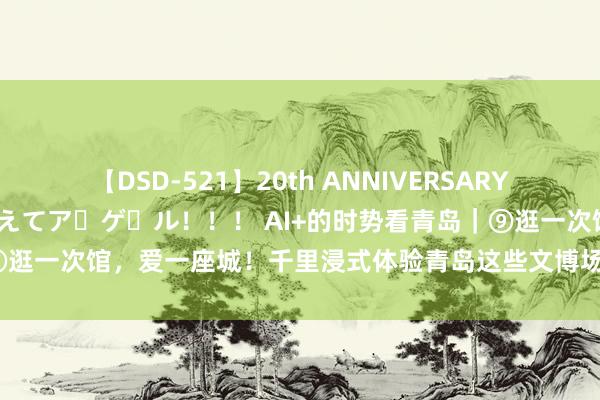 【DSD-521】20th ANNIVERSARY 50人のママがイッパイ教えてア・ゲ・ル！！！ AI+的时势看青岛｜⑨逛一次馆，爱一座城！千里浸式体验青岛这些文博场馆，让你毫不后悔！