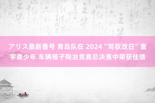 アリス最新番号 青岛队在 2024“驾驭改日”寰宇青少年 车辆模子陶冶竞赛总决赛中荣获佳绩