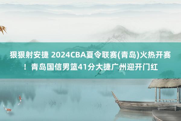 狠狠射安捷 2024CBA夏令联赛(青岛)火热开赛！青岛国信男篮41分大捷广州迎开门红