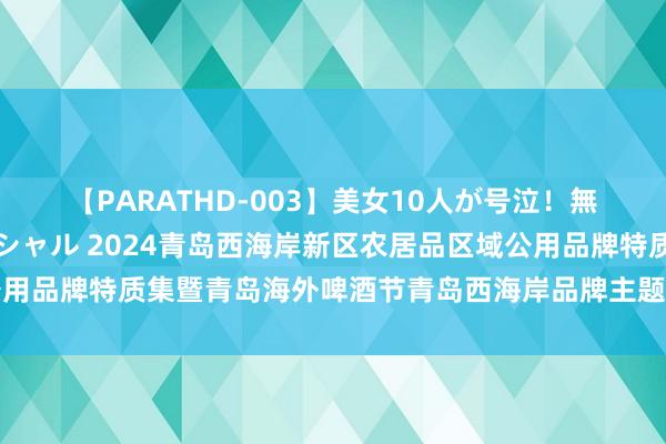 【PARATHD-003】美女10人が号泣！無理やり連続中○しスペシャル 2024青岛西海岸新区农居品区域公用品牌特质集暨青岛海外啤酒节青岛西海岸品牌主题之夜行径得手举办