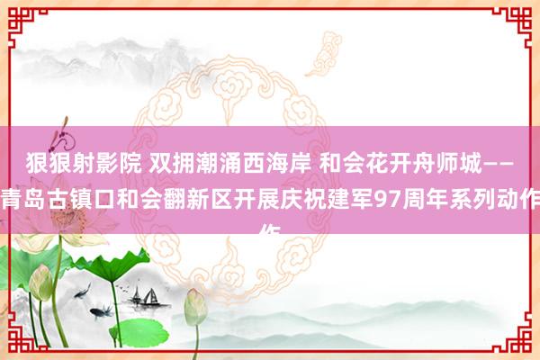 狠狠射影院 双拥潮涌西海岸 和会花开舟师城——青岛古镇口和会翻新区开展庆祝建军97周年系列动作