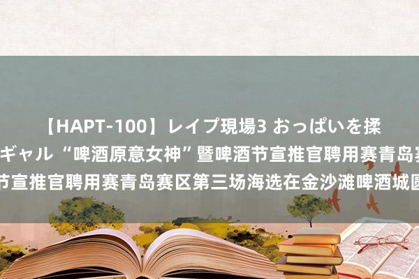 【HAPT-100】レイプ現場3 おっぱいを揉みしだかれた6人の巨乳ギャル “啤酒原意女神”暨啤酒节宣推官聘用赛青岛赛区第三场海选在金沙滩啤酒城圆满为止