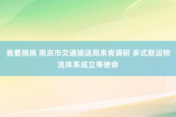 我要搞搞 南京市交通输送局来青调研 多式联运物流体系成立等使命