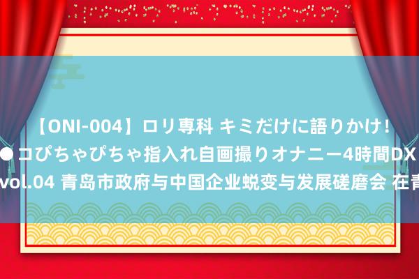 【ONI-004】ロリ専科 キミだけに語りかけ！ロリっ娘20人！オマ●コぴちゃぴちゃ指入れ自画撮りオナニー4時間DX vol.04 青岛市政府与中国企业蜕变与发展磋磨会 在青岛签署政策配合条约