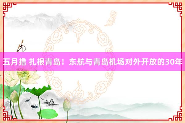 五月撸 扎根青岛！东航与青岛机场对外开放的30年