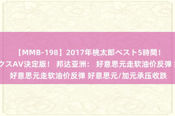 【MMB-198】2017年桃太郎ベスト5時間！これが見納めパラドックスAV決定版！ 邦达亚洲： 好意思元走软油价反弹 好意思元/加元承压收跌