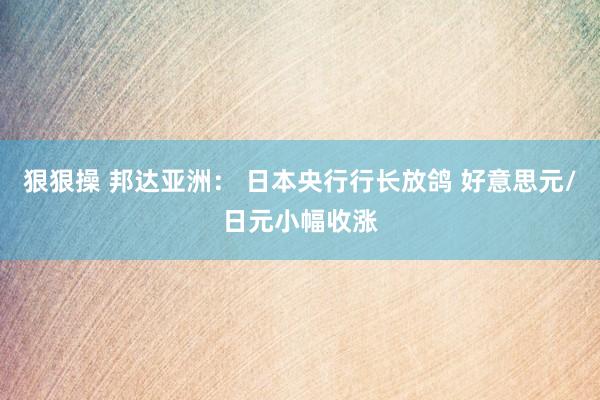 狠狠操 邦达亚洲： 日本央行行长放鸽 好意思元/日元小幅收涨