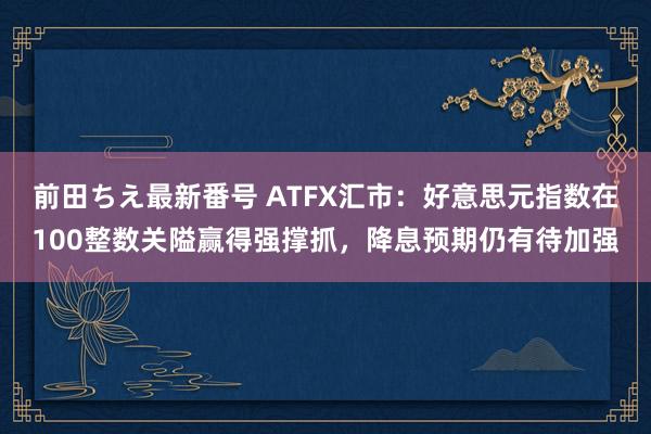 前田ちえ最新番号 ATFX汇市：好意思元指数在100整数关隘赢得强撑抓，降息预期仍有待加强