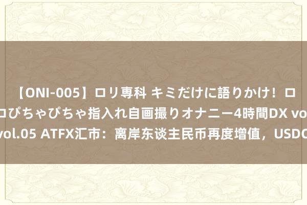 【ONI-005】ロリ専科 キミだけに語りかけ！ロリ校生21人！オマ●コぴちゃぴちゃ指入れ自画撮りオナニー4時間DX vol.05 ATFX汇市：离岸东谈主民币再度增值，USDCNH创近半年新低