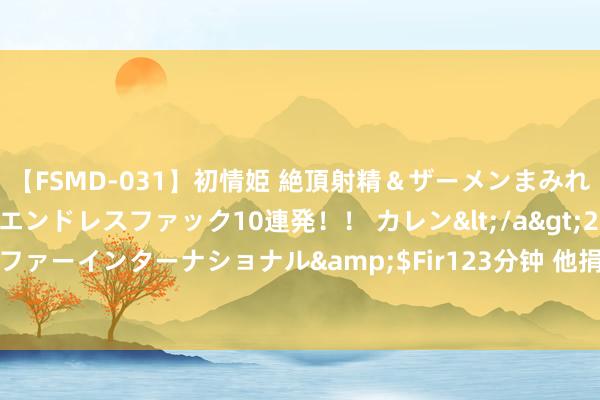 【FSMD-031】初情姫 絶頂射精＆ザーメンまみれ顔射ぶっかけ号泣、エンドレスファック10連発！！ カレン</a>2012-12-06アルファーインターナショナル&$Fir123分钟 他捐出500件戏服说念具打造京剧展馆