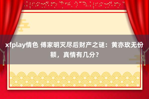 xfplay情色 傅家明灭尽后财产之谜：黄亦玫无份额，真情有几分？