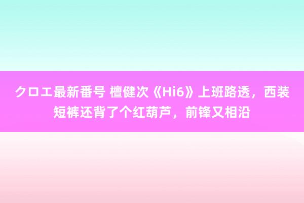 クロエ最新番号 檀健次《Hi6》上班路透，西装短裤还背了个红葫芦，前锋又相沿