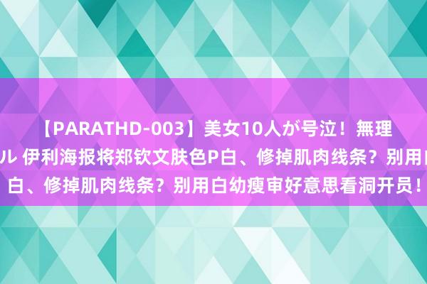 【PARATHD-003】美女10人が号泣！無理やり連続中○しスペシャル 伊利海报将郑钦文肤色P白、修掉肌肉线条？别用白幼瘦审好意思看洞开员！