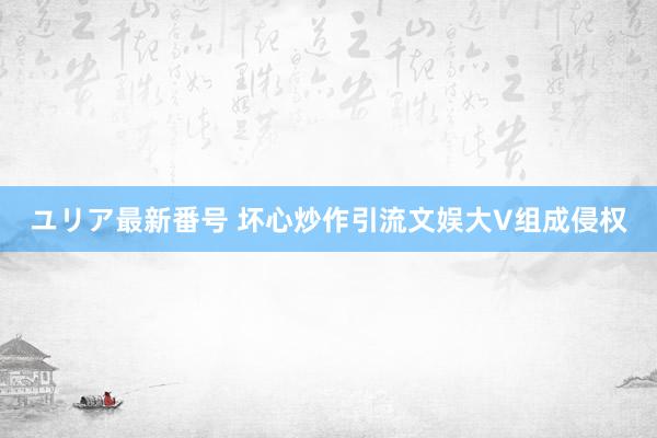 ユリア最新番号 坏心炒作引流文娱大V组成侵权