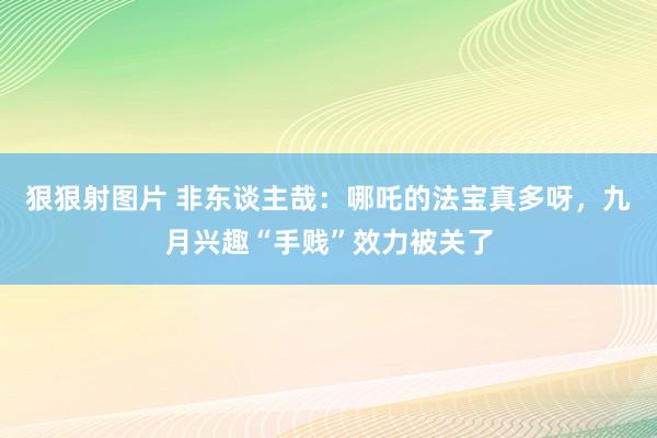 狠狠射图片 非东谈主哉：哪吒的法宝真多呀，九月兴趣“手贱”效力被关了