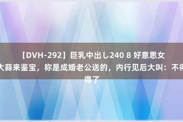 【DVH-292】巨乳中出し240 8 好意思女拿大蒜来鉴宝，称是成婚老公送的，内行见后大叫：不得了