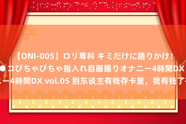 【ONI-005】ロリ専科 キミだけに語りかけ！ロリ校生21人！オマ●コぴちゃぴちゃ指入れ自画撮りオナニー4時間DX vol.05 别东谈主有钱存卡里，我有钱了存卡路里