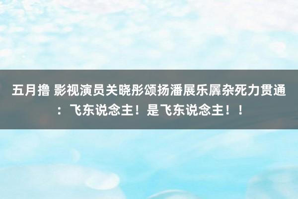 五月撸 影视演员关晓彤颂扬潘展乐羼杂死力贯通：飞东说念主！是飞东说念主！！