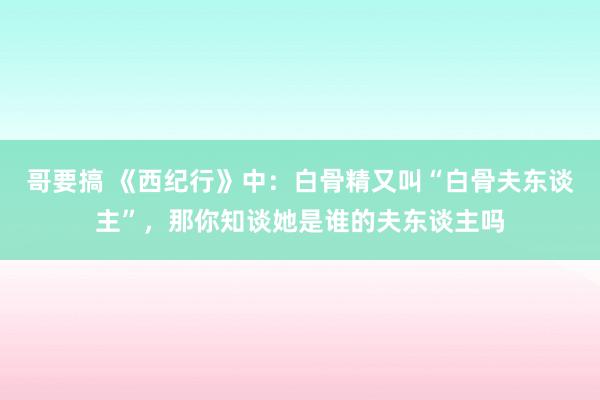 哥要搞 《西纪行》中：白骨精又叫“白骨夫东谈主”，那你知谈她是谁的夫东谈主吗