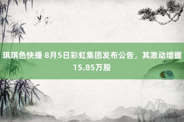 琪琪色快播 8月5日彩虹集团发布公告，其激动增握15.85万股