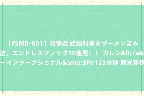 【FSMD-031】初情姫 絶頂射精＆ザーメンまみれ顔射ぶっかけ号泣、エンドレスファック10連発！！ カレン</a>2012-12-06アルファーインターナショナル&$Fir123分钟 同兴环保：居品从送样到供货的时辰周期触及多个规范，咫尺正处于客户认证阶段