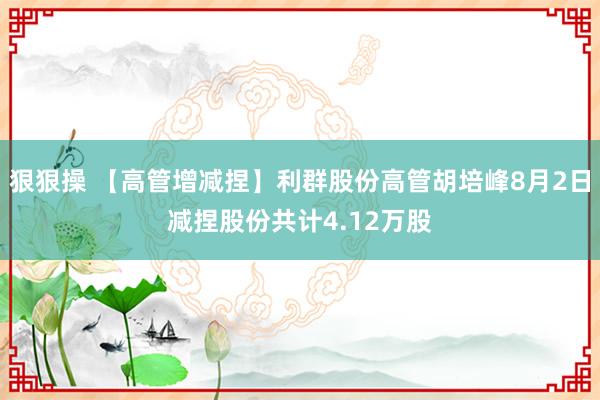 狠狠操 【高管增减捏】利群股份高管胡培峰8月2日减捏股份共计4.12万股