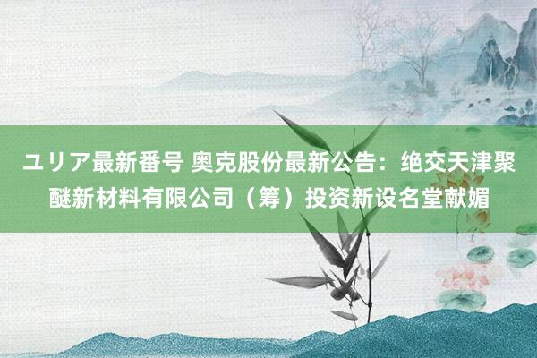 ユリア最新番号 奥克股份最新公告：绝交天津聚醚新材料有限公司（筹）投资新设名堂献媚