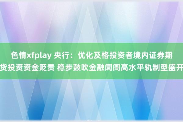 色情xfplay 央行：优化及格投资者境内证券期货投资资金贬责 稳步鼓吹金融阛阓高水平轨制型盛开