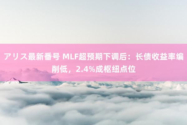 アリス最新番号 MLF超预期下调后：长债收益率编削低，2.4%成枢纽点位