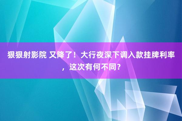 狠狠射影院 又降了！大行夜深下调入款挂牌利率，这次有何不同？