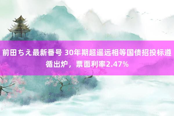 前田ちえ最新番号 30年期超遥远相等国债招投标遵循出炉，票面利率2.47%