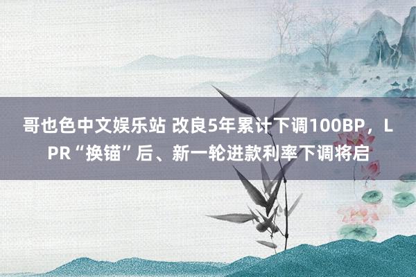 哥也色中文娱乐站 改良5年累计下调100BP，LPR“换锚”后、新一轮进款利率下调将启