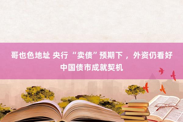 哥也色地址 央行 “卖债”预期下 ，外资仍看好中国债市成就契机