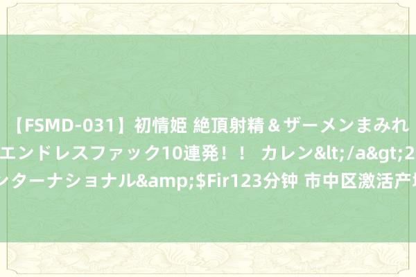 【FSMD-031】初情姫 絶頂射精＆ザーメンまみれ顔射ぶっかけ号泣、エンドレスファック10連発！！ カレン</a>2012-12-06アルファーインターナショナル&$Fir123分钟 市中区激活产城交融“强引擎”，中央商埠区发展更有势头