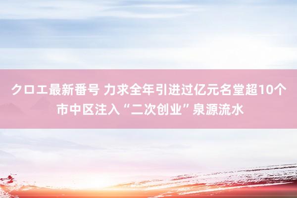 クロエ最新番号 力求全年引进过亿元名堂超10个 市中区注入“二次创业”泉源流水