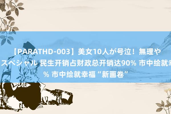 【PARATHD-003】美女10人が号泣！無理やり連続中○しスペシャル 民生开销占财政总开销达90% 市中绘就幸福“新画卷”