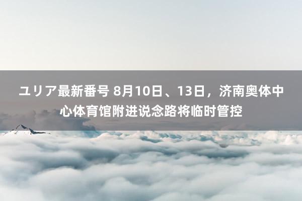 ユリア最新番号 8月10日、13日，济南奥体中心体育馆附进说念路将临时管控