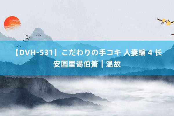 【DVH-531】こだわりの手コキ 人妻編 4 长安园里谒伯箫｜温故