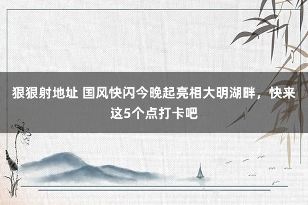 狠狠射地址 国风快闪今晚起亮相大明湖畔，快来这5个点打卡吧