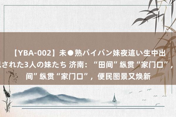 【YBA-002】未●熟パイパン妹夜這い生中出しレイプ 兄に犯された3人の妹たち 济南：“田间”纵贯“家门口”，便民图景又焕新