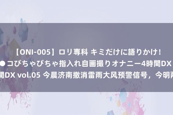 【ONI-005】ロリ専科 キミだけに語りかけ！ロリ校生21人！オマ●コぴちゃぴちゃ指入れ自画撮りオナニー4時間DX vol.05 今晨济南撤消雷雨大风预警信号，今明两天仍有雷阵雨！