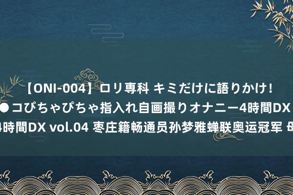 【ONI-004】ロリ専科 キミだけに語りかけ！ロリっ娘20人！オマ●コぴちゃぴちゃ指入れ自画撮りオナニー4時間DX vol.04 枣庄籍畅通员孙梦雅蝉联奥运冠军 母亲喜极而泣