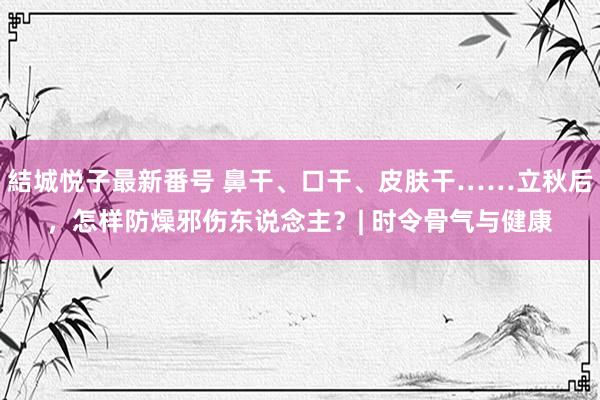 結城悦子最新番号 鼻干、口干、皮肤干……立秋后，怎样防燥邪伤东说念主？| 时令骨气与健康