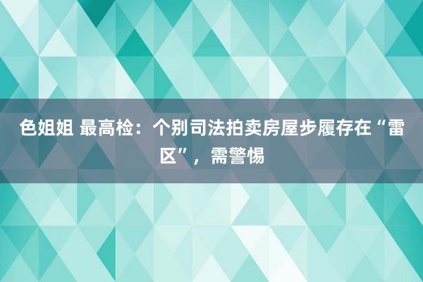 色姐姐 最高检：个别司法拍卖房屋步履存在“雷区”，需警惕