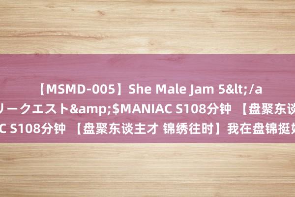 【MSMD-005】She Male Jam 5</a>2008-08-04グローリークエスト&$MANIAC S108分钟 【盘聚东谈主才 锦绣往时】我在盘锦挺好的③