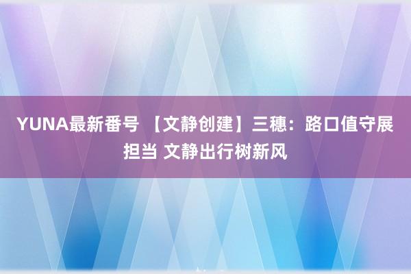 YUNA最新番号 【文静创建】三穗：路口值守展担当 文静出行树新风